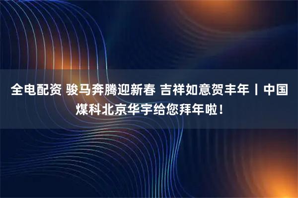 全电配资 骏马奔腾迎新春 吉祥如意贺丰年丨中国煤科北京华宇给您拜年啦!