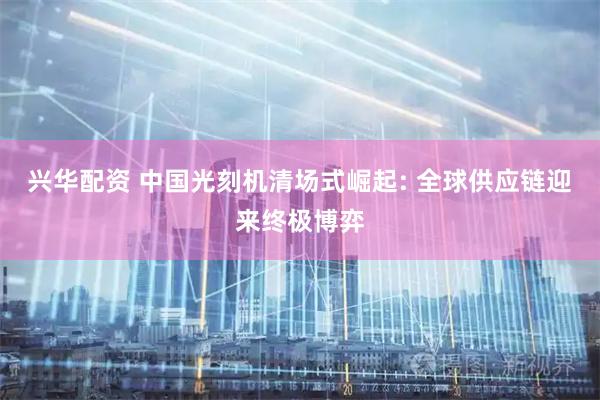 兴华配资 中国光刻机清场式崛起: 全球供应链迎来终极博弈