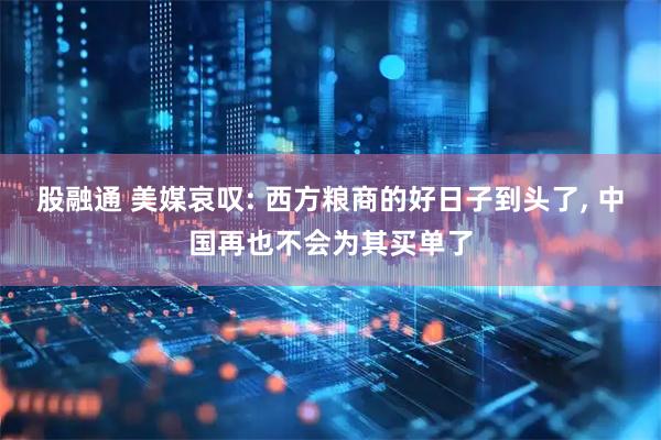 股融通 美媒哀叹: 西方粮商的好日子到头了, 中国再也不会为其买单了