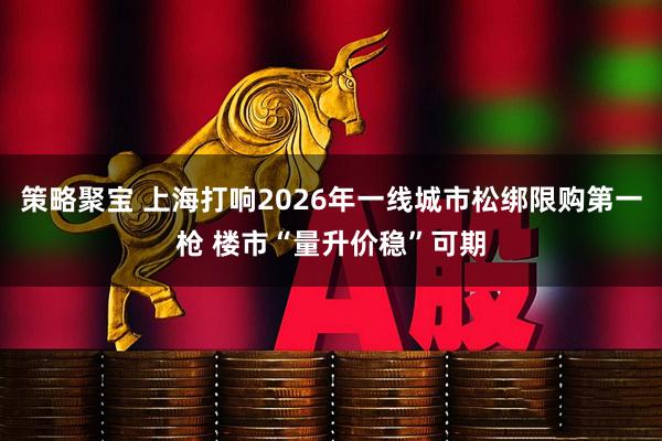 策略聚宝 上海打响2026年一线城市松绑限购第一枪 楼市“量升价稳”可期