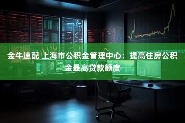 金牛速配 上海市公积金管理中心:提高住房公积金最高贷款额度
