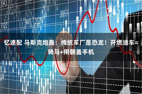 忆速配 马斯克炮轰：传统车厂是恐龙！开燃油车=骑马+用翻盖手机