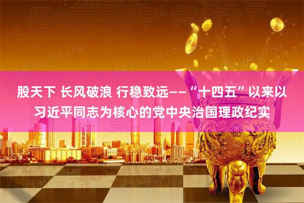 股天下 长风破浪 行稳致远——“十四五”以来以习近平同志为核心的党中央治国理政纪实