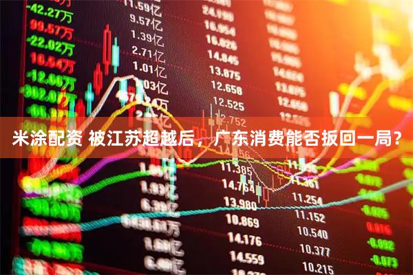 米涂配资 被江苏超越后，广东消费能否扳回一局？