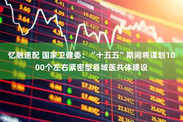 忆融速配 国家卫健委：“十五五”期间将谋划1000个左右紧密型县域医共体建设