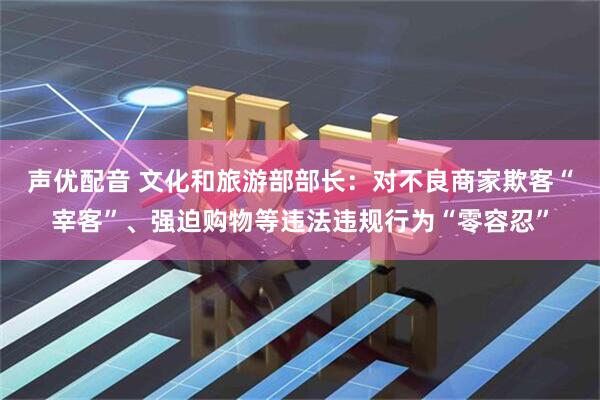声优配音 文化和旅游部部长：对不良商家欺客“宰客”、强迫购物等违法违规行为“零容忍”