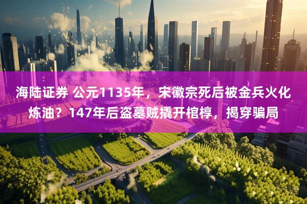 海陆证券 公元1135年，宋徽宗死后被金兵火化炼油？147年后盗墓贼撬开棺椁，揭穿骗局