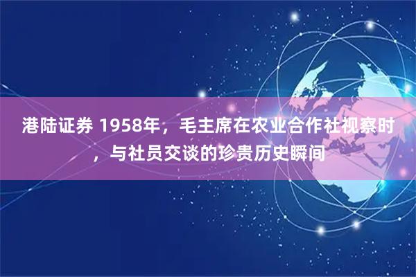 港陆证券 1958年，毛主席在农业合作社视察时，与社员交谈的珍贵历史瞬间