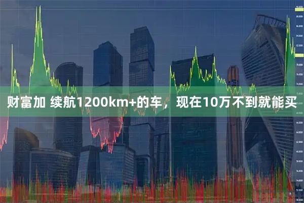 财富加 续航1200km+的车,现在10万不到就能买