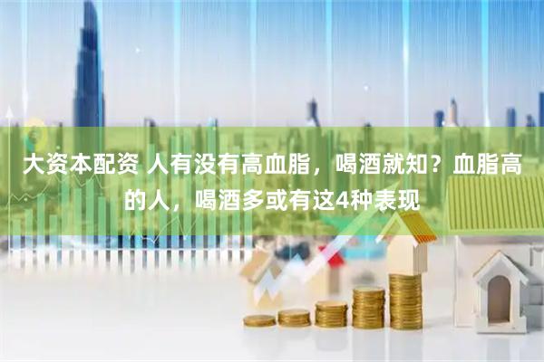 大资本配资 人有没有高血脂，喝酒就知？血脂高的人，喝酒多或有这4种表现