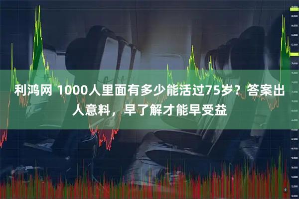 利鸿网 1000人里面有多少能活过75岁？答案出人意料，早了解才能早受益