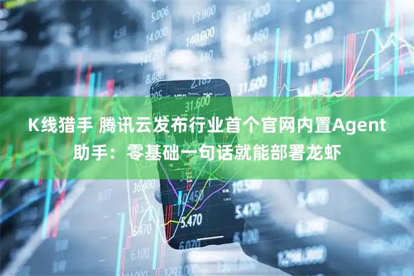 K线猎手 腾讯云发布行业首个官网内置Agent助手：零基础一句话就能部署龙虾