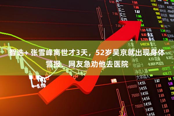 智选+ 张雪峰离世才3天，52岁吴京就出现身体警报，网友急劝他去医院