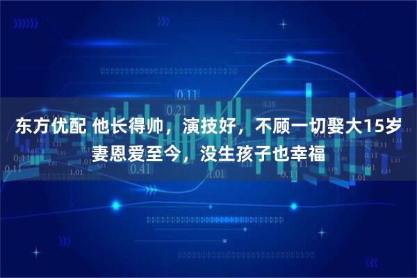 东方优配 他长得帅，演技好，不顾一切娶大15岁妻恩爱至今，没生孩子也幸福