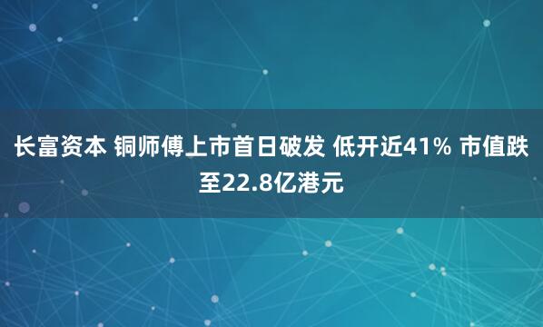 长富资本 铜师傅上市首日破发 低开近41% 市值跌至22.8亿港元