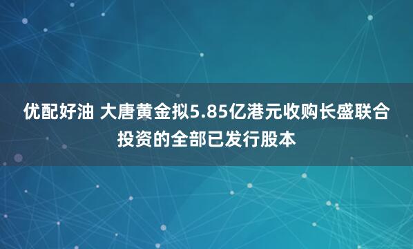 优配好油 大唐黄金拟5.85亿港元收购长盛联合投资的全部已发行股本