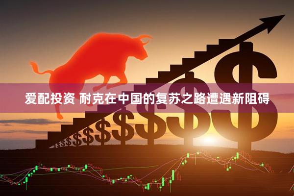 爱配投资 耐克在中国的复苏之路遭遇新阻碍
