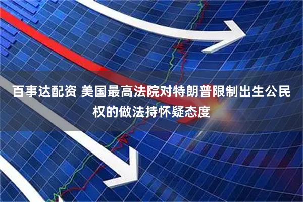 百事达配资 美国最高法院对特朗普限制出生公民权的做法持怀疑态度
