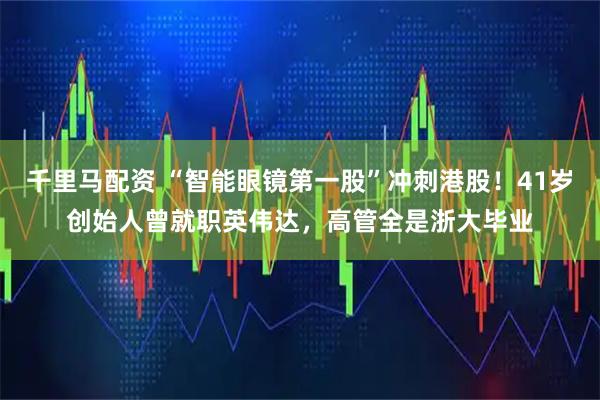 千里马配资 “智能眼镜第一股”冲刺港股！41岁创始人曾就职英伟达，高管全是浙大毕业