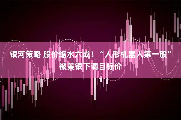 银河策略 股价缩水六成！“人形机器人第一股”被美银下调目标价