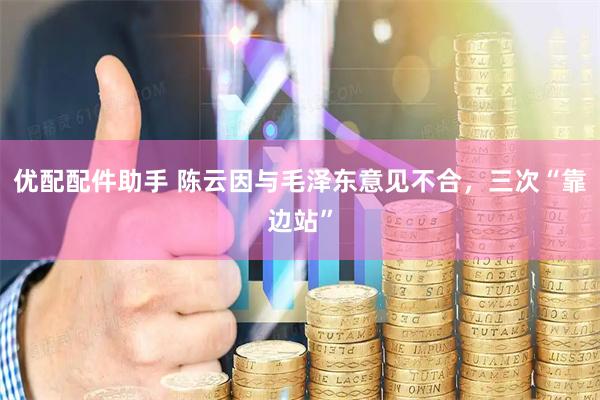 优配配件助手 陈云因与毛泽东意见不合，三次“靠边站”