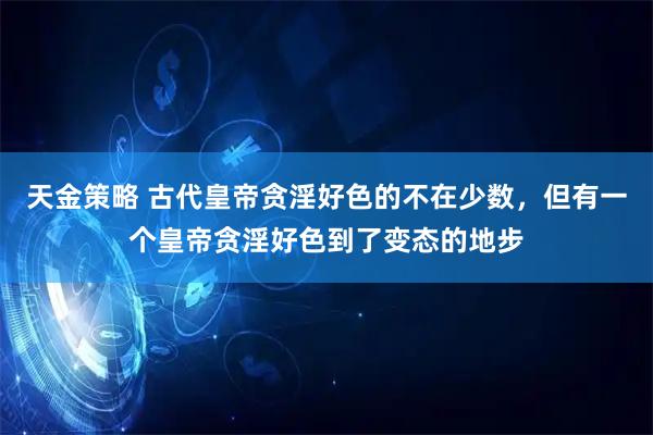 天金策略 古代皇帝贪淫好色的不在少数，但有一个皇帝贪淫好色到了变态的地步