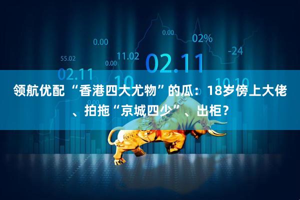 领航优配 “香港四大尤物”的瓜：18岁傍上大佬、拍拖“京城四少”、出柜？