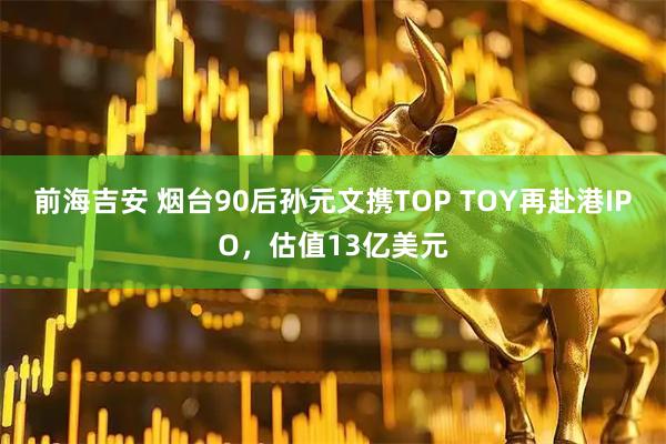 前海吉安 烟台90后孙元文携TOP TOY再赴港IPO，估值13亿美元