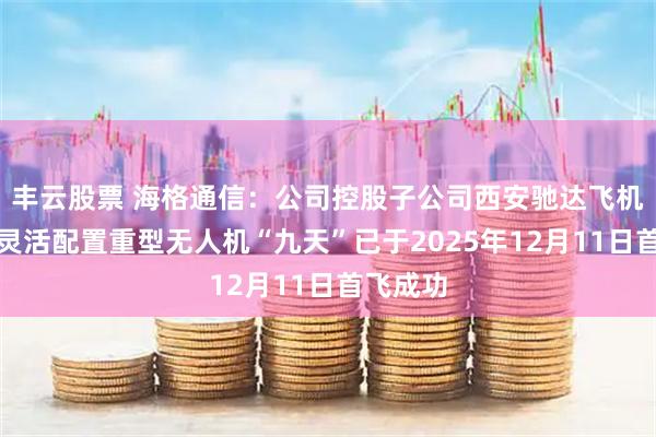 丰云股票 海格通信：公司控股子公司西安驰达飞机承制的灵活配置重型无人机“九天”已于2025年12月11日首飞成功