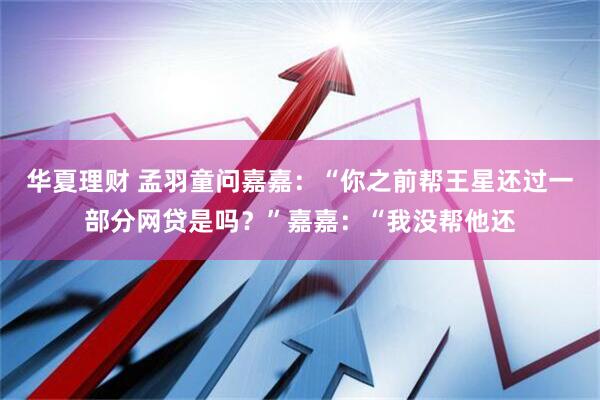 华夏理财 孟羽童问嘉嘉:“你之前帮王星还过一部分网贷是吗?”嘉嘉:“我没帮他还