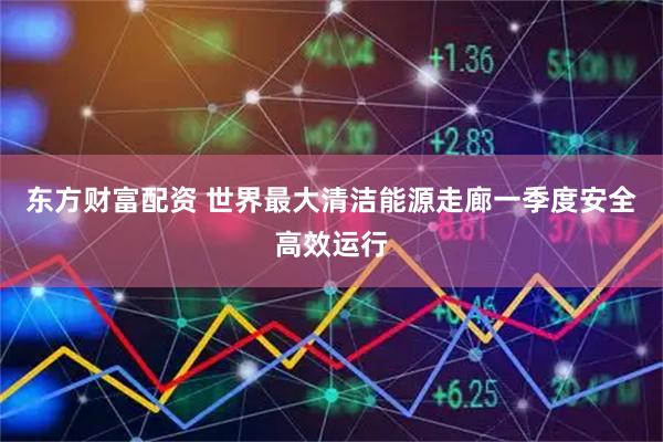 东方财富配资 世界最大清洁能源走廊一季度安全高效运行