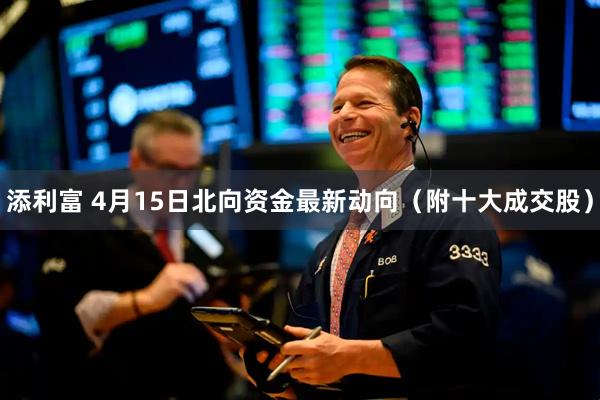 添利富 4月15日北向资金最新动向（附十大成交股）