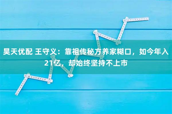 昊天优配 王守义:靠祖传秘方养家糊口,如今年入21亿,却始终坚持不上市