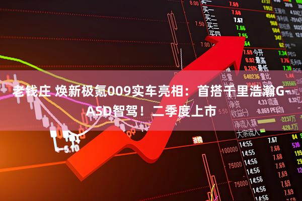 老钱庄 焕新极氪009实车亮相：首搭千里浩瀚G-ASD智驾！二季度上市