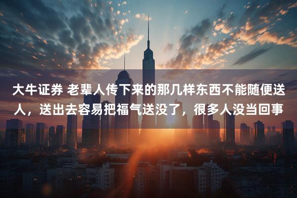 大牛证券 老辈人传下来的那几样东西不能随便送人，送出去容易把福气送没了，很多人没当回事