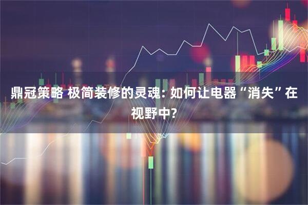 鼎冠策略 极简装修的灵魂: 如何让电器“消失”在视野中?