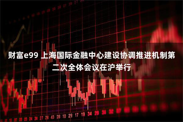 财富e99 上海国际金融中心建设协调推进机制第二次全体会议在沪举行