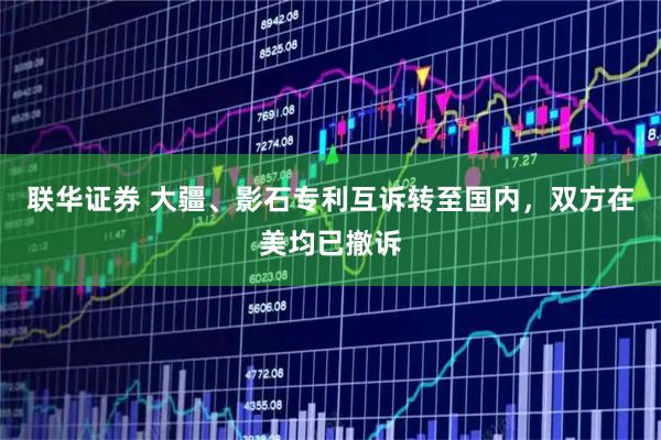 联华证券 大疆、影石专利互诉转至国内，双方在美均已撤诉