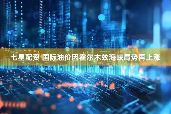 七星配资 国际油价因霍尔木兹海峡局势再上涨