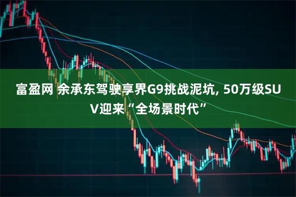 富盈网 余承东驾驶享界G9挑战泥坑, 50万级SUV迎来“全场景时代”