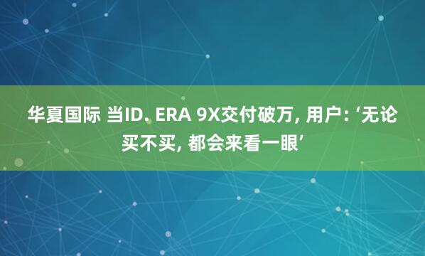 华夏国际 当ID. ERA 9X交付破万, 用户: ‘无论买不买, 都会来看一眼’