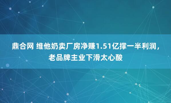 鼎合网 维他奶卖厂房净赚1.51亿撑一半利润,老品牌主业下滑太心酸
