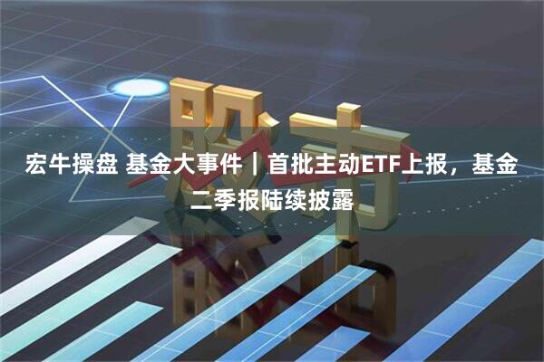 宏牛操盘 基金大事件|首批主动ETF上报,基金二季报陆续披露