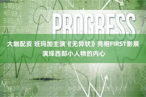 大咖配资 班玛加主演《无异状》亮相FIRST影展 演绎西部小人物的内心