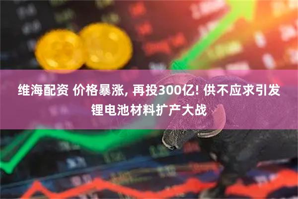 维海配资 价格暴涨, 再投300亿! 供不应求引发锂电池材料扩产大战